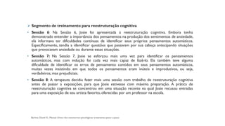 ➢ Segmento de treinamento para reestruturação cognitiva
• Sessão 6: Na Sessão 6, Josie foi apresentada à reestruturação cognitiva. Embora tenha
demonstrado entender a importância dos pensamentos na produção dos sentimentos de ansiedade,
ela informava ter dificuldades contínuas de identificar seus próprios pensamentos automáticos.
Especificamente, tendia a identificar questões que passavam por sua cabeça antecipando situações
que provocavam ansiedade ou durante essas situações.
• Sessão 7: Na Sessão 7, Josie se esforçou mais uma vez para identificar os pensamentos
automáticos, mas com indução foi cada vez mais capaz de fazê-lo. Ela também teve alguma
dificuldade de identificar os erros de pensamento contidos em seus pensamentos automáticos,
muitas vezes insistindo em que todos os pensamentos eram inúteis e improdutivos, ou seja,
verdadeiros, mas prejudiciais.
• Sessão 8: A terapeuta decidiu fazer mais uma sessão com trabalho de reestruturação cognitiva
antes de passar a exposições, para que Josie estivesse com máxima preparação. A prática de
reestruturação cognitiva se concentrou em uma situação recente na qual Josie recusou entradas
para uma exposição de seu artista favorito, oferecidas por um professor na escola.
 