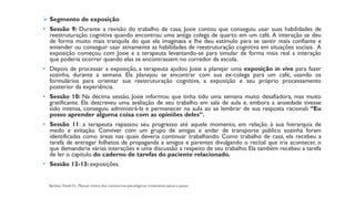 ➢ Segmento de exposição
• Sessão 9: Durante a revisão do trabalho de casa, Josie contou que conseguiu usar suas habilidades de
reestruturação cognitiva quando encontrou uma antiga colega de quarto em um café. A interação se deu
de forma muito mais tranquila do que ela imaginava e lhe deu estímulo para se sentir mais confiante e
entender ou conseguir usar ativamente as habilidades de reestruturação cognitiva em situações sociais. A
exposição começou com Josie e a terapeuta levantando-se para simular de forma mais real a interação
que poderia ocorrer quando elas se encontrassem no corredor da escola.
• Depois de processar a exposição, a terapeuta ajudou Josie a planejar uma exposição in vivo para fazer
sozinha, durante a semana. Ela planejou se encontrar com sua ex-colega para um café, usando os
formulários para orientar sua reestruturação cognitiva, a exposição e seu próprio processamento
posterior da experiência.
• Sessão 10: Na décima sessão, Josie informou que tinha tido uma semana muito desafiadora, mas muito
gratificante. Ela descreveu uma avaliação de seu trabalho em sala de aula e, embora a ansiedade tivesse
sido intensa, conseguiu administrá-la e permanecer na aula ao se lembrar de sua resposta racional: “Eu
posso aprender alguma coisa com as opiniões deles”.
• Sessão 11: a terapeuta repassou seu progresso até aquele momento, em relação à sua hierarquia de
medo e evitação. Conviver com um grupo de amigas e andar de transporte público sozinha foram
identificadas como áreas nas quais deveria continuar trabalhando. Como trabalho de casa, ela recebeu a
tarefa de entregar folhetos de propaganda a amigos e parentes divulgando o recital que iria acontecer, o
que demandaria várias interações e uma discussão a respeito de seu trabalho. Ela também recebeu a tarefa
de ler o capítulo do caderno de tarefas do paciente relacionado.
• Sessão 12-13: exposições.
 