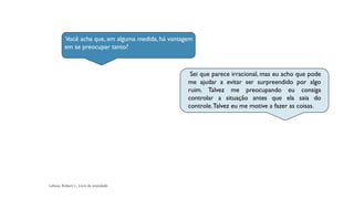 Você acha que, em alguma medida, há vantagem
em se preocupar tanto?
Sei que parece irracional, mas eu acho que pode
me ajudar a evitar ser surpreendido por algo
ruim. Talvez me preocupando eu consiga
controlar a situação antes que ela saia do
controle.Talvez eu me motive a fazer as coisas.
 