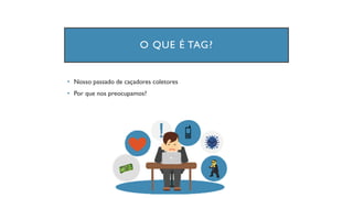 O QUE É TAG?
• Nosso passado de caçadores coletores
• Por que nos preocupamos?
 