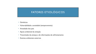 FATORES ETIOLÓGICOS
• Genéticos
• Vulnerabilidade a ansiedade (temperamento)
• Ansiedade dos pais
• Apoio ambiental da evitação
• Transmissão da ameaça e de informações de enfrentamento
• Eventos ambientais externos
 