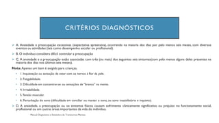 CRITÉRIOS DIAGNÓSTICOS
➢ A. Ansiedade e preocupação excessivas (expectativa apreensiva), ocorrendo na maioria dos dias por pelo menos seis meses, com diversos
eventos ou atividades (tais como desempenho escolar ou profissional).
➢ B. O indivíduo considera difícil controlar a preocupação
➢ C. A ansiedade e a preocupação estão associadas com três (ou mais) dos seguintes seis sintomas(com pelo menos alguns deles presentes na
maioria dos dias nos últimos seis meses).
Nota: Apenas um item é exigido para crianças.
• 1. Inquietação ou sensação de estar com os nervos à flor da pele.
• 2. Fatigabilidade.
• 3. Dificuldade em concentrar-se ou sensações de “branco” na mente.
• 4. Irritabilidade.
• 5.Tensão muscular.
• 6. Perturbação do sono (dificuldade em conciliar ou manter o sono, ou sono insatisfatório e inquieto).
➢ D. A ansiedade, a preocupação ou os sintomas físicos causam sofrimento clinicamente significativo ou prejuízo no funcionamento social,
profissional ou em outras áreas importantes da vida do indivíduo.
 