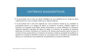 CRITÉRIOS DIAGNÓSTICOS
➢ E. A perturbação não se deve aos efeitos fisiológicos de uma substância (p. ex., droga de abuso,
medicamento) ou a outra condição médica (p. ex., hipertireoidismo).
➢ F. A perturbação não é mais bem explicada por outro transtorno mental (p. ex., ansiedade ou
preocupação quanto a ter ataques de pânico no transtorno de pânico, avaliação negativa no
transtorno de ansiedade social [fobia social], contaminação ou outras obsessões no transtorno
obsessivo-compulsivo, separação das figuras de apego no transtorno de ansiedade de separação,
lembranças de eventos traumáticos no transtorno de estresse pós-traumático, ganho de peso na
anorexia nervosa, queixas físicas no transtorno de sintomas somáticos, percepção de problemas na
aparência no transtorno dismórfico corporal, ter uma doença séria no transtorno de ansiedade de
doença ou o conteúdo de crenças delirantes na esquizofrenia ou transtorno delirante).
 