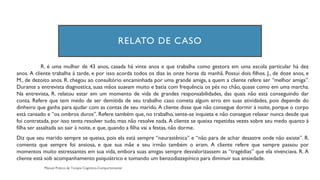 RELATO DE CASO
R. é uma mulher de 43 anos, casada há vinte anos e que trabalha como gestora em uma escola particular há dez
anos. A cliente trabalha à tarde, e por isso acorda todos os dias às onze horas da manhã. Possui dois filhos. J., de doze anos, e
M., de dezoito anos. R. chegou ao consultório encaminhada por uma grande amiga, a quem a cliente refere ser “melhor amiga”.
Durante a entrevista diagnostica, suas mãos suavam muito e batia com frequência os pés no chão, quase como em uma marcha.
Na entrevista, R. relatou estar em um momento de vida de grandes responsabilidades, das quais não está conseguindo dar
conta. Refere que tem medo de ser demitida de seu trabalho caso cometa algum erro em suas atividades, pois depende do
dinheiro que ganha para ajudar com as contas de seu marido. A cliente disse que não consegue dormir à noite, porque o corpo
está cansado e “os ombros duros”. Refere também que, no trabalho, sente-se inquieta e não consegue relaxar nunca desde que
foi contratada, por isso tenta resolver tudo, mas não resolve nada. A cliente se queixa repetidas vezes sobre seu medo quanto à
filha ser assaltada ao sair à noite, e que, quando a filha vai a festas, não dorme.
Diz que seu marido sempre se queixa, pois ela está sempre “neurastênica” e “não para de achar desastre onde não existe”. R.
comenta que sempre foi ansiosa, e que sua mãe e seu irmão também o eram. A cliente refere que sempre passou por
momentos muito estressantes em sua vida, embora suas amigas sempre desvalorizassem as “tragédias” que ela vivenciava. R. A
cliente está sob acompanhamento psiquiátrico e tomando um benzodiazepínico para diminuir sua ansiedade.
 