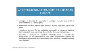 AS ESTRATÉGIAS TERAPÊUTICAS USADAS
FORAM:
• utilização de técnicas de respiração e contração muscular para aliviar a
ansiedade frente às preocupações;
• estabelecer uma hora definida para dormir e acordar cedo para regular seu
sono;
• manejo do tempo a fim de estabelecer prioridades e rotinas de trabalho
dentro da escola para que consiga dar conta das demandas institucionais;
• exposição a situações de ansiedade, refletindo sobre a natureza da
preocupação, sua real importância e seus limites, substituindo o padrão de
pensamento preocupado por pensamentos mais realistas e imagens mentais
mais positivas.
 