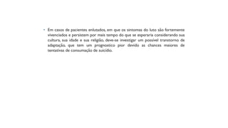 • Em casos de pacientes enlutados, em que os sintomas do luto são fortemente
vivenciados e persistem por mais tempo do que se esperaria considerando sua
cultura, sua idade e sua religião, deve-se investigar um possível transtorno de
adaptação, que tem um prognostico pior devido as chances maiores de
tentativas de consumação de suicídio.
 