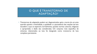 • Transtornos de adaptação podem ser diagnosticados após a morte de um ente
querido quando a intensidade, a qualidade e a persistência das reações de luto
excedem o que se esperaria normalmente, quando normas culturais, religiosas
e apropriadas à idade são consideradas. Um conjunto mais específico de
sintomas relacionados ao luto foi designado como transtorno de luto
complexo persistente.
O QUE É TRANSTORNO DE
ADAPTAÇÃO?
 
