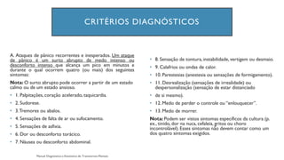 CRITÉRIOS DIAGNÓSTICOS
A. Ataques de pânico recorrentes e inesperados. Um ataque
de pânico é um surto abrupto de medo intenso ou
desconforto intenso que alcança um pico em minutos e
durante o qual ocorrem quatro (ou mais) dos seguintes
sintomas:
Nota: O surto abrupto pode ocorrer a partir de um estado
calmo ou de um estado ansioso.
• 1. Palpitações, coração acelerado, taquicardia.
• 2. Sudorese.
• 3.Tremores ou abalos.
• 4. Sensações de falta de ar ou sufocamento.
• 5. Sensações de asfixia.
• 6. Dor ou desconforto torácico.
• 7. Náusea ou desconforto abdominal.
• 8. Sensação de tontura,instabilidade,vertigem ou desmaio.
• 9. Calafrios ou ondas de calor.
• 10. Parestesias (anestesia ou sensações de formigamento).
• 11. Desrealização (sensações de irrealidade) ou
despersonalização (sensação de estar distanciado
• de si mesmo).
• 12. Medo de perder o controle ou “enlouquecer”.
• 13. Medo de morrer.
Nota: Podem ser vistos sintomas específicos da cultura (p.
ex., tinido, dor na nuca, cefaleia, gritos ou choro
incontrolável).Esses sintomas não devem contar como um
dos quatro sintomas exigidos.
 