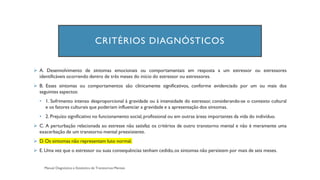 CRITÉRIOS DIAGNÓSTICOS
➢ A. Desenvolvimento de sintomas emocionais ou comportamentais em resposta a um estressor ou estressores
identificáveis ocorrendo dentro de três meses do início do estressor ou estressores.
➢ B. Esses sintomas ou comportamentos são clinicamente significativos, conforme evidenciado por um ou mais dos
seguintes aspectos:
• 1. Sofrimento intenso desproporcional à gravidade ou à intensidade do estressor, considerando-se o contexto cultural
e os fatores culturais que poderiam influenciar a gravidade e a apresentação dos sintomas.
• 2. Prejuízo significativo no funcionamento social,profissional ou em outras áreas importantes da vida do indivíduo.
➢ C. A perturbação relacionada ao estresse não satisfaz os critérios de outro transtorno mental e não é meramente uma
exacerbação de um transtorno mental preexistente.
➢ D. Os sintomas não representam luto normal.
➢ E. Uma vez que o estressor ou suas consequências tenham cedido,os sintomas não persistem por mais de seis meses.
 