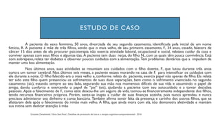 ESTUDO DE CASO
A paciente do sexo feminino, 50 anos, divorciada de seu segundo casamento, identificada pela inicial de um nome
fictício, R. A paciente é mãe de três filhos, sendo que o mais velho, de seu primeiro casamento, F., 34 anos, casado, falecera de
câncer 15 dias antes de ela procurar psicoterapia não exercia atividade laboral, ocupacional e social, relatava cuidar da casa e
conviver apenas com seus filhos e algumas tias. A paciente tem duas netas, do filho N., com as quais têm pouca convivência. Está
com sobrepeso, relata ter diabetes e observar poucos cuidados com a alimentação. Tem problemas dentários que a impedem de
manter uma boa alimentação.
Nos últimos anos, suas atividades se resumiam aos cuidados com o filho doente, F., que lutou durante três anos
contra um tumor cerebral. Nos últimos seis meses, a paciente estava morando na casa de F. para intensificar os cuidados com
ele durante a noite. O filho falecido era o mais velho e, conforme relato da paciente, exercia papel não apenas de filho. Ela relata
ter sido este filho quem presenciou os sofrimentos de suas duas separações, bem como o sofrimento vivenciado no segundo
casamento (sic), estando sempre ao seu lado, segurando sua mão nos momentos difíceis de sua vida e assumindo o papel de
amigo, dando conforto e exercendo o papel de “pai” (sic), ajudando a paciente com seu autocuidado e a tomar decisões
pessoais. Após o falecimento de F., como este deixou-lhe um seguro de vida, tornou-se financeiramente independente dos filhos,
tendo recursos financeiros próprios. Porém, sente-se inapta a cuidar de suas finanças sozinha, pois nunca aprendeu e nunca
precisou administrar seu dinheiro e conta bancária. Também afirma sentir falta da presença e carinho dos outros filhos, que se
afastaram dela após o falecimento do irmão mais velho. A filha, que ainda mora com ela, não demonstra afetividade e mantém
sua rotina sem dedicar atenção à mãe
 