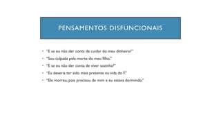PENSAMENTOS DISFUNCIONAIS
• “E se eu não der conta de cuidar do meu dinheiro?”
• “Sou culpada pela morte do meu filho.”
• “E se eu não der conta de viver sozinha?”
• “Eu deveria ter sido mais presente na vida do F.”
• “Ele morreu, pois precisou de mim e eu estava dormindo.”
 