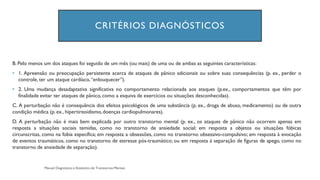CRITÉRIOS DIAGNÓSTICOS
B. Pelo menos um dos ataques foi seguido de um mês (ou mais) de uma ou de ambas as seguintes características:
• 1. Apreensão ou preocupação persistente acerca de ataques de pânico adicionais ou sobre suas consequências (p. ex., perder o
controle, ter um ataque cardíaco,“enlouquecer”).
• 2. Uma mudança desadaptativa significativa no comportamento relacionada aos ataques (p.ex., comportamentos que têm por
finalidade evitar ter ataques de pânico, como a esquiva de exercícios ou situações desconhecidas).
C. A perturbação não é consequência dos efeitos psicológicos de uma substância (p. ex., droga de abuso, medicamento) ou de outra
condição médica (p. ex., hipertireoidismo,doenças cardiopulmonares).
D. A perturbação não é mais bem explicada por outro transtorno mental (p. ex., os ataques de pânico não ocorrem apenas em
resposta a situações sociais temidas, como no transtorno de ansiedade social; em resposta a objetos ou situações fóbicas
circunscritas, como na fobia específica; em resposta a obsessões, como no transtorno obsessivo-compulsivo; em resposta à evocação
de eventos traumáticos, como no transtorno de estresse pós-traumático; ou em resposta à separação de figuras de apego, como no
transtorno de ansiedade de separação).
 