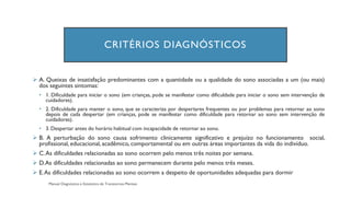 CRITÉRIOS DIAGNÓSTICOS
➢ A. Queixas de insatisfação predominantes com a quantidade ou a qualidade do sono associadas a um (ou mais)
dos seguintes sintomas:
• 1. Dificuldade para iniciar o sono (em crianças, pode se manifestar como dificuldade para iniciar o sono sem intervenção de
cuidadores).
• 2. Dificuldade para manter o sono, que se caracteriza por despertares frequentes ou por problemas para retornar ao sono
depois de cada despertar (em crianças, pode se manifestar como dificuldade para retornar ao sono sem intervenção de
cuidadores).
• 3. Despertar antes do horário habitual com incapacidade de retornar ao sono.
➢ B. A perturbação do sono causa sofrimento clinicamente significativo e prejuízo no funcionamento social,
profissional, educacional, acadêmico, comportamental ou em outras áreas importantes da vida do indivíduo.
➢ C.As dificuldades relacionadas ao sono ocorrem pelo menos três noites por semana.
➢ D.As dificuldades relacionadas ao sono permanecem durante pelo menos três meses.
➢ E.As dificuldades relacionadas ao sono ocorrem a despeito de oportunidades adequadas para dormir
 