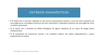 CRITÉRIOS DIAGNÓSTICOS
➢ F. A insônia não é mais bem explicada ou não ocorre exclusivamente durante o curso de outro transtorno do
sono-vigília (p. ex., narcolepsia, transtorno do sono relacionado à respiração, transtorno do sono-vigília do ritmo
circadiano, parassonia).
➢ G. A insônia não é atribuída aos efeitos fisiológicos de alguma substância (p. ex., abuso de drogas ilícitas,
medicamentos).
➢ H. A coexistência de transtornos mentais e de condições médicas não explica adequadamente a queixa
predominante de insônia.
 