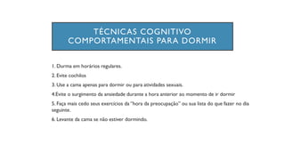 TÉCNICAS COGNITIVO
COMPORTAMENTAIS PARA DORMIR
1. Durma em horários regulares.
2. Evite cochilos
3. Use a cama apenas para dormir ou para atividades sexuais.
4.Evite o surgimento da ansiedade durante a hora anterior ao momento de ir dormir
5. Faça mais cedo seus exercícios da “hora da preocupação” ou sua lista do que fazer no dia
seguinte.
6. Levante da cama se não estiver dormindo.
 