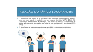 ➢ O transtorno de pânico e a agorafobia são patologias independentes, embora
ocorram com grande frequência em um mesmo indivíduo (APA, 2000). Na
Classificação Internacional de Doenças, 10a revisão (CID-10), o transtorno de
pânico aparece como um quadro que pode ou não acompanhar a agorafobia (OMS,
1993).
➢ O diagnóstico de transtorno de pânico e agorafobia raramente ocorre isolado.
RELAÇÃO DO PÂNICO E AGORAFOBIA
 