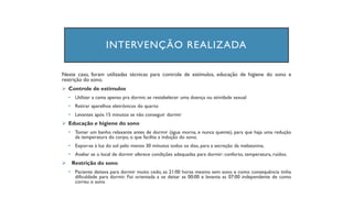 INTERVENÇÃO REALIZADA
Neste caso, foram utilizadas técnicas para controle de estímulos, educação de higiene do sono e
restrição do sono.
➢ Controle de estímulos
• Utilizar a cama apenas pra dormir, se restabelecer uma doença ou atividade sexual
• Retirar aparelhos eletrônicos do quarto
• Levantes após 15 minutos se não conseguir dormir
➢ Educação e higiene do sono
• Tomar um banho relaxante antes de dormir (água morna, e nunca quente), para que haja uma redução
da temperatura do corpo, o que facilita a indução do sono.
• Expor-se à luz do sol pelo menos 30 minutos todos os dias, para a secreção da melatonina.
• Avaliar se o local de dormir oferece condições adequadas para dormir: conforto, temperatura, ruídos.
➢ Restrição do sono
• Paciente deitava para dormir muito cedo, as 21:00 horas mesmo sem sono e como consequência tinha
dificuldade para dormir. Foi orientada a se deitar as 00:00 e levanta as 07:00 independente de como
correu o sono
 