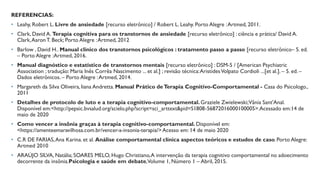 REFERENCIAS:
• Leahy, Robert L. Livre de ansiedade [recurso eletrônico] / Robert L. Leahy. Porto Alegre :Artmed, 2011.
• Clark, David A. Terapia cognitiva para os transtornos de ansiedade [recurso eletrônico] : ciência e prática/ David A.
Clark,Aaron T. Beck; Porto Alegre :Artmed, 2012
• Barlow , David H.. Manual clínico dos transtornos psicológicos : tratamento passo a passo [recurso eletrônico– 5. ed.
– Porto Alegre :Artmed, 2016.
• Manual diagnóstico e estatístico de transtornos mentais [recurso eletrônico] : DSM-5 / [American Psychiatric
Association ; tradução: Maria Inês Corrêa Nascimento ... et al.] ; revisão técnica:AristidesVolpato Cordioli ...[et al.]. – 5. ed. –
Dados eletrônicos. – Porto Alegre :Artmed, 2014.
• Margareth da Silva Oliveira, liana Andretta. Manual Prático deTerapia Cognitivo-Comportamental - Casa do Psicologo.,
2011
• Detalhes de protocolo de luto e a terapia cognitivo-comportamental. Graziele Zwielewski;Vânia Sant'Anal.
Disponível em:<http://pepsic.bvsalud.org/scielo.php?script=sci_arttext&pid=S1808-56872016000100005>.Acessado em:14 de
maio de 2020
• Como vencer a insônia graças à terapia cognitivo-comportamental. Disponível em:
<https://amenteemaravilhosa.com.br/vencer-a-insonia-terapia/>Acesso em: 14 de maio 2020
• C.R DE FARIAS,Ana Karina. et al. Análise comportamental clínica aspectos teóricos e estudos de caso. Porto Alegre:
Artmed 2010
• ARAÚJO SILVA, Natália; SOARES MELO, Hugo Christiano,A intervenção da terapia cognitivo comportamental no adoecimento
decorrente da insônia.Psicologia e saúde em debate,Volume 1, Número 1 – Abril, 2015.
 
