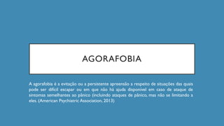 AGORAFOBIA
A agorafobia é a evitação ou a persistente apreensão a respeito de situações das quais
pode ser difícil escapar ou em que não há ajuda disponível em caso de ataque de
sintomas semelhantes ao pânico (incluindo ataques de pânico, mas não se limitando a
eles. (American Psychiatric Association, 2013)
 
