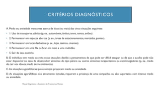 CRITÉRIOS DIAGNÓSTICOS
A. Medo ou ansiedade marcantes acerca de duas (ou mais) das cinco situações seguintes:
• 1. Uso de transporte público (p. ex., automóveis, ônibus,trens, navios, aviões).
• 2. Permanecer em espaços abertos (p. ex., áreas de estacionamentos,mercados, pontes).
• 3. Permanecer em locais fechados (p. ex., lojas, teatros, cinemas).
• 4. Permanecer em uma fila ou ficar em meio a uma multidão.
• 5. Sair de casa sozinho.
B. O indivíduo tem medo ou evita essas situações devido a pensamentos de que pode ser difícil escapar ou de que o auxílio pode não
estar disponível no caso de desenvolver sintomas do tipo pânico ou outros sintomas incapacitantes ou constrangedores (p. ex., medo
de cair nos idosos;medo de incontinência).
C.As situações agorafóbicas quase sempre provocam medo ou ansiedade.
D. As situações agorafóbicas são ativamente evitadas, requerem a presença de uma companhia ou são suportadas com intenso medo
ou ansiedade.
 