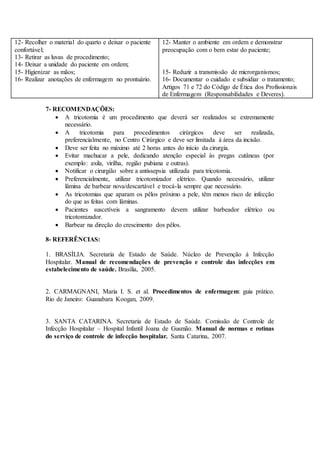 12- Recolher o material do quarto e deixar o paciente
confortável;
13- Retirar as luvas de procedimento;
14- Deixar a unidade do paciente em ordem;
15- Higienizar as mãos;
16- Realizar anotações de enfermagem no prontuário.
12- Manter o ambiente em ordem e demonstrar
preocupação com o bem estar do paciente;
15- Reduzir a transmissão de microrganismos;
16- Documentar o cuidado e subsidiar o tratamento;
Artigos 71 e 72 do Código de Ética dos Profissionais
de Enfermagem (Responsabilidades e Deveres).
7- RECOMENDAÇÕES:
 A tricotomia é um procedimento que deverá ser realizados se extremamente
necessário.
 A tricotomia para procedimentos cirúrgicos deve ser realizada,
preferencialmente, no Centro Cirúrgico e deve ser limitada à área da incisão.
 Deve ser feita no máximo até 2 horas antes do início da cirurgia.
 Evitar machucar a pele, dedicando atenção especial às pregas cutâneas (por
exemplo: axila, virilha, região pubiana e outras).
 Notificar o cirurgião sobre a antissepsia utilizada para tricotomia.
 Preferencialmente, utilizar tricotomizador elétrico. Quando necessário, utilizar
lâmina de barbear nova/descartável e trocá-la sempre que necessário.
 As tricotomias que aparam os pêlos próximo a pele, têm menos risco de infecção
do que as feitas com lâminas.
 Pacientes suscetíveis a sangramento devem utilizar barbeador elétrico ou
tricotomizador.
 Barbear na direção do crescimento dos pêlos.
8- REFERÊNCIAS:
1. BRASÍLIA. Secretaria de Estado de Saúde. Núcleo de Prevenção à Infecção
Hospitalar. Manual de recomendações de prevenção e controle das infecções em
estabelecimento de saúde. Brasília, 2005.
2. CARMAGNANI, Maria I. S. et al. Procedimentos de enfermagem: guia prático.
Rio de Janeiro: Guanabara Koogan, 2009.
3. SANTA CATARINA. Secretaria de Estado de Saúde. Comissão de Controle de
Infecção Hospitalar – Hospital Infantil Joana de Gusmão. Manual de normas e rotinas
do serviço de controle de infecção hospitalar. Santa Catarina, 2007.
 