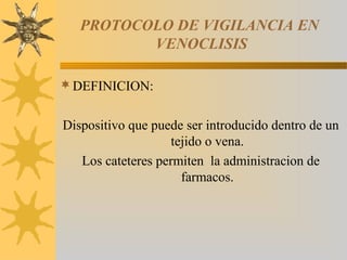 PROTOCOLO DE VIGILANCIA EN
VENOCLISIS
DEFINICION:
Dispositivo que puede ser introducido dentro de un
tejido o vena.
Los cateteres permiten la administracion de
farmacos.
 