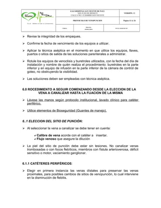 E.S.E HOSPITAL SAN VICENTE DE PAUL
SAN JUAN DE RIOSECO
CALLE 4 NO 1-52 BARRIO SAN VICENTE
VERSIÓN: 02
PROTOCOLO DE VENOPUNCION Página 13 de 24
CÓDIGO:
PROCESO:
PRIORITARIOS
FECHA :MARZODE 2017
Ø Revise la integridad de los empaques.
Ø Confirme la fecha de vencimiento de los equipos a utilizar.
Ø Aplicar la técnica aséptica en el momento en que utilice los equipos, llaves,
puertos o sitios de salida de las soluciones parenterales a administrar.
Ø Rotule los equipos de venoclisis y buretroles utilizados, con la fecha del día de
instalación y nombre de quién realiza el procedimiento: buretroles en la parte
inferior y en equipo de infusión en la parte inferior de la cámara de control de
goteo, no obstruyendo la visibilidad.
Ø Las soluciones deben ser empleadas con técnica aséptica.
6.0 ROCEDIMIENTO A SEGUIR COMENZANDO DESDE LA ELECCION DE LA
VENA A CANALIZAR HASTA LA FIJACION DE LA MISMA
Ø Lávese las manos según protocolo institucional, lavado clínico para catéter
periférico.
Ø Utilice elementos de Bioseguridad (Guantes de manejo).
6..1 ELECCION DEL SITIO DE PUNCIÓN:
Ø Al seleccionar la vena a canalizar se debe tener en cuenta:
aCalibre de vena acorde con el catéter a insertar.
aFlujo venoso que asegure la dilución
Ø La piel del sitio de punción debe estar sin lesiones. No canalizar venas
trombosadas o con focos flebíticos, miembros con fístula arteriovenosa, déficit
sensitivo o motor, vaciamiento ganglionar.
6.1.1 CATÉTERES PERIFÉRICOS:
Ø Elegir en primera instancia las venas dístales para preservar las venas
proximales, para posibles cambios de sitios de venopunción, lo cual interviene
en la disminución de flebitis.
 