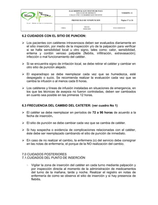E.S.E HOSPITAL SAN VICENTE DE PAUL
SAN JUAN DE RIOSECO
CALLE 4 NO 1-52 BARRIO SAN VICENTE
VERSIÓN: 02
PROTOCOLO DE VENOPUNCION Página 17 de 24
CÓDIGO:
PROCESO:
PRIORITARIOS
FECHA :MARZODE 2017
6.2 CUIDADOS CON EL SITIO DE PUNCION:
Ø Los pacientes con catéteres intravenosos deben ser evaluados diariamente en
el sitio inserción, por medio de la inspección y/o de la palpación para verificar
si se halla sensibilidad local u otro signo, tales como: calor, sensibilidad,
eritema y cordón venoso palpable (flebitis, infiltración, extravasación);
infección o mal funcionamiento del catéter.
Ø Si se encuentra signo de irritación local, se debe retirar el catéter y cambiar en
otro sitio de punción alejado.
Ø El esparadrapo se debe reemplazar cada vez que se humedezca, esté
despegado o sucio. Se recomienda realizar la evaluación cada vez que se
cambia la infusión o al menos cada 8 horas.
Ø Los catéteres y líneas de infusión instaladas en situaciones de emergencia, en
los que las técnicas de asepsia no fueron controladas, deben ser cambiados
en cuanto sea posible en las primeras 12 horas.
6.3 FRECUENCIA DEL CAMBIO DEL CATETER: (ver cuadro No 1)
Ø El catéter se debe reemplazar en períodos de 72 a 96 horas de acuerdo a la
fecha de inserción.
Ø El sitio de punción se debe cambiar cada vez que se cambia de catéter.
Ø Si hay sospecha o evidencia de complicaciones relacionadas con el catéter,
éste debe ser reemplazado cambiando el sitio de punción de inmediato.
Ø En caso de no realizar el cambio, la enfermera (o) del servicio debe consignar
en las notas de enfermería, el porque de la NO realización del cambio.
7.0 CUIDADOS POSTERIORES
7.1.CUIDADOS DEL PUNTO DE INSERCIÓN
• Vigilar la zona de inserción del catéter en cada turno mediante palpación y
por inspección directa al momento de la administración de medicamentos
del turno de la mañana, tarde y noche. Realizar el registro en notas de
enfermería de como se observa el sitio de inserción y si hay presencia de
flebitis.
 