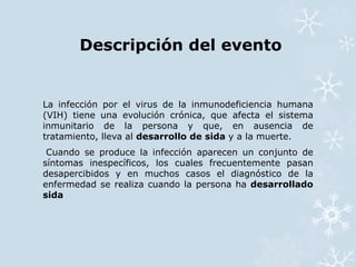 Descripción del evento 
La infección por el virus de la inmunodeficiencia humana 
(VIH) tiene una evolución crónica, que afecta el sistema 
inmunitario de la persona y que, en ausencia de 
tratamiento, lleva al desarrollo de sida y a la muerte. 
Cuando se produce la infección aparecen un conjunto de 
síntomas inespecíficos, los cuales frecuentemente pasan 
desapercibidos y en muchos casos el diagnóstico de la 
enfermedad se realiza cuando la persona ha desarrollado 
sida 
 