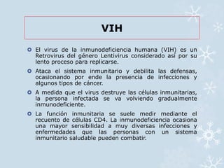 VIH 
 El virus de la inmunodeficiencia humana (VIH) es un 
Retrovirus del género Lentivirus considerado así por su 
lento proceso para replicarse. 
 Ataca el sistema inmunitario y debilita las defensas, 
ocasionando por ende la presencia de infecciones y 
algunos tipos de cáncer. 
 A medida que el virus destruye las células inmunitarias, 
la persona infectada se va volviendo gradualmente 
inmunodeficiente. 
 La función inmunitaria se suele medir mediante el 
recuento de células CD4. La inmunodeficiencia ocasiona 
una mayor sensibilidad a muy diversas infecciones y 
enfermedades que las personas con un sistema 
inmunitario saludable pueden combatir. 
 