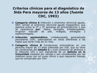 Criterios clínicos para el diagnóstico de 
Sida Para mayores de 13 años (fuente 
CDC, 1993) 
 Categoría clínica A Infección o síndrome retroviral agudo, 
SRA: similar al síndrome retroviral agudo inespecífico, que 
aparece entre la 2ª y 3ª semanas de primoinfección y que 
se caracteriza por: fiebre, faringitis, linfadenopatías, 
erupción macular de piel, mialgias, artralgias y 
esplenomegalia. 
 Infección asintomática: Linfadenopatía generalizada 
persistente LGP), adenopatías en sitios diferentes a las 
ingles que duran más de un mes. 
 Categoría clínica B Condiciones sintomáticas en una 
persona mayor de 13 años infectada por VIH, que no tiene 
las condiciones del estadio C y cuya condición se atribuye a 
la infección VIH o son indicativas de un defecto en la 
inmunidad mediada por células o son consideradas por los 
médicos como con un curso clínico o que requieren manejo 
que es complicado por VIH. 
 