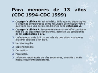 Para menores de 13 años 
(CDC 1994-CDC 1999) 
 Categoría clínica N: asintomático Niño que no tiene signos 
o síntomas considerados como resultado de infección VIH o 
que tiene sólo una de las condiciones de la categoría A. 
 Categoría clínica A: levemente sintomático Niño con dos o 
más de las siguientes condiciones, pero sin las condiciones 
de las categorías B o C. 
 Linfadenopatía de 0,5 cm en más de dos sitios, cuando es 
bilateral equivale a un sitio. 
 Hepatomegalia. 
 Esplenomegalia. 
 Dermatitis. 
 Parotiditis. 
 Infección respiratoria de vías superiores, sinusitis u otitis 
media recurrente persistente. 
 