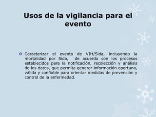 Usos de la vigilancia para el 
evento 
 Caracterizar el evento de VIH/Sida, incluyendo la 
mortalidad por Sida, de acuerdo con los procesos 
establecidos para la notificación, recolección y análisis 
de los datos, que permita generar información oportuna, 
válida y confiable para orientar medidas de prevención y 
control de la enfermedad. 
 