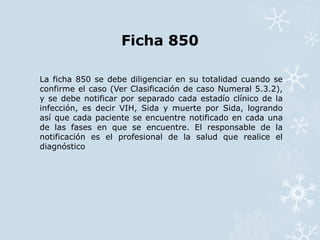 Ficha 850 
La ficha 850 se debe diligenciar en su totalidad cuando se 
confirme el caso (Ver Clasificación de caso Numeral 5.3.2), 
y se debe notificar por separado cada estadío clínico de la 
infección, es decir VIH, Sida y muerte por Sida, logrando 
así que cada paciente se encuentre notificado en cada una 
de las fases en que se encuentre. El responsable de la 
notificación es el profesional de la salud que realice el 
diagnóstico 
 
