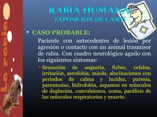  CASO PROBABLE:
   Paciente con antecedentes de lesión por
    agresión o contacto con un animal trasmisor
    de rabia. Con cuadro neurológico agudo con
    los siguientes síntomas:
     Sensación de angustia, fiebre, cefalea,
      irritación, aerofobia, miedo, alucinaciones con
      periodos de calma y lucidez, paresia,
      parentesias, hidrofobia, aspamos en músculos
      de deglución, convulsiones, coma, parálisis de
      los músculos respiratorios y muerte.
 
