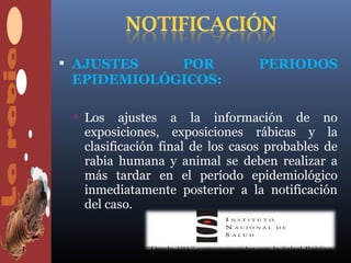  AJUSTES   POR                  PERIODOS
 EPIDEMIOLÓGICOS:

  Los   ajustes a la información de no
  exposiciones, exposiciones rábicas y la
  clasificación final de los casos probables de
  rabia humana y animal se deben realizar a
  más tardar en el período epidemiológico
  inmediatamente posterior a la notificación
  del caso.
 
