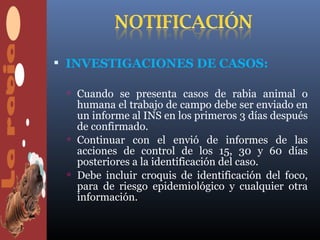  INVESTIGACIONES DE CASOS:

  Cuando se presenta casos de rabia animal o
   humana el trabajo de campo debe ser enviado en
   un informe al INS en los primeros 3 días después
   de confirmado.
  Continuar con el envió de informes de las
   acciones de control de los 15, 30 y 60 días
   posteriores a la identificación del caso.
  Debe incluir croquis de identificación del foco,
   para de riesgo epidemiológico y cualquier otra
   información.
 