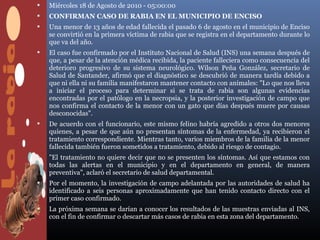    Miércoles 18 de Agosto de 2010 - 05:00:00
   CONFIRMAN CASO DE RABIA EN EL MUNICIPIO DE ENCISO
   Una menor de 13 años de edad fallecida el pasado 6 de agosto en el municipio de Enciso
    se convirtió en la primera víctima de rabia que se registra en el departamento durante lo
    que va del año.
   El caso fue confirmado por el Instituto Nacional de Salud (INS) una semana después de
    que, a pesar de la atención médica recibida, la paciente falleciera como consecuencia del
    deterioro progresivo de su sistema neurológico. Wilson Peña González, secretario de
    Salud de Santander, afirmó que el diagnóstico se descubrió de manera tardía debido a
    que ni ella ni su familia manifestaron mantener contacto con animales: "Lo que nos lleva
    a iniciar el proceso para determinar si se trata de rabia son algunas evidencias
    encontradas por el patólogo en la necropsia, y la posterior investigación de campo que
    nos confirma el contacto de la menor con un gato que días después muere por causas
    desconocidas".
   De acuerdo con el funcionario, este mismo felino habría agredido a otros dos menores
    quienes, a pesar de que aún no presentan síntomas de la enfermedad, ya recibieron el
    tratamiento correspondiente. Mientras tanto, varios miembros de la familia de la menor
    fallecida también fueron sometidos a tratamiento, debido al riesgo de contagio.
   "El tratamiento no quiere decir que no se presenten los síntomas. Así que estamos con
    todas las alertas en el municipio y en el departamento en general, de manera
    preventiva", aclaró el secretario de salud departamental.
   Por el momento, la investigación de campo adelantada por las autoridades de salud ha
    identificado a seis personas aproximadamente que han tenido contacto directo con el
    primer caso confirmado.
   La próxima semana se darían a conocer los resultados de las muestras enviadas al INS,
    con el fin de confirmar o descartar más casos de rabia en esta zona del departamento.
 