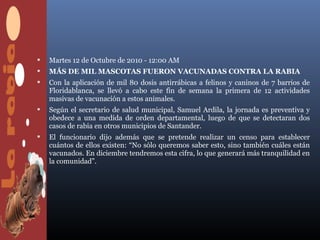    Martes 12 de Octubre de 2010 - 12:00 AM
   MÁS DE MIL MASCOTAS FUERON VACUNADAS CONTRA LA RABIA
   Con la aplicación de mil 80 dosis antirrábicas a felinos y caninos de 7 barrios de
    Floridablanca, se llevó a cabo este fin de semana la primera de 12 actividades
    masivas de vacunación a estos animales.
   Según el secretario de salud municipal, Samuel Ardila, la jornada es preventiva y
    obedece a una medida de orden departamental, luego de que se detectaran dos
    casos de rabia en otros municipios de Santander.
   El funcionario dijo además que se pretende realizar un censo para establecer
    cuántos de ellos existen: “No sólo queremos saber esto, sino también cuáles están
    vacunados. En diciembre tendremos esta cifra, lo que generará más tranquilidad en
    la comunidad”.
 