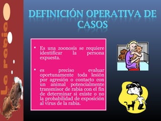  Es una zoonosis se requiere
  identificar    la    persona
  expuesta.

 es        preciso     evaluar
  oportunamente toda lesión
  por agresión o contacto con
  un animal potencialmente
  transmisor de rabia con el fin
  de determinar si existe o no
  la probabilidad de exposición
  al virus de la rabia.
 