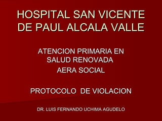 HOSPITAL SAN VICENTE
DE PAUL ALCALA VALLE

   ATENCION PRIMARIA EN
     SALUD RENOVADA
       AERA SOCIAL

  PROTOCOLO DE VIOLACION

   DR. LUIS FERNANDO UCHIMA AGUDELO
 