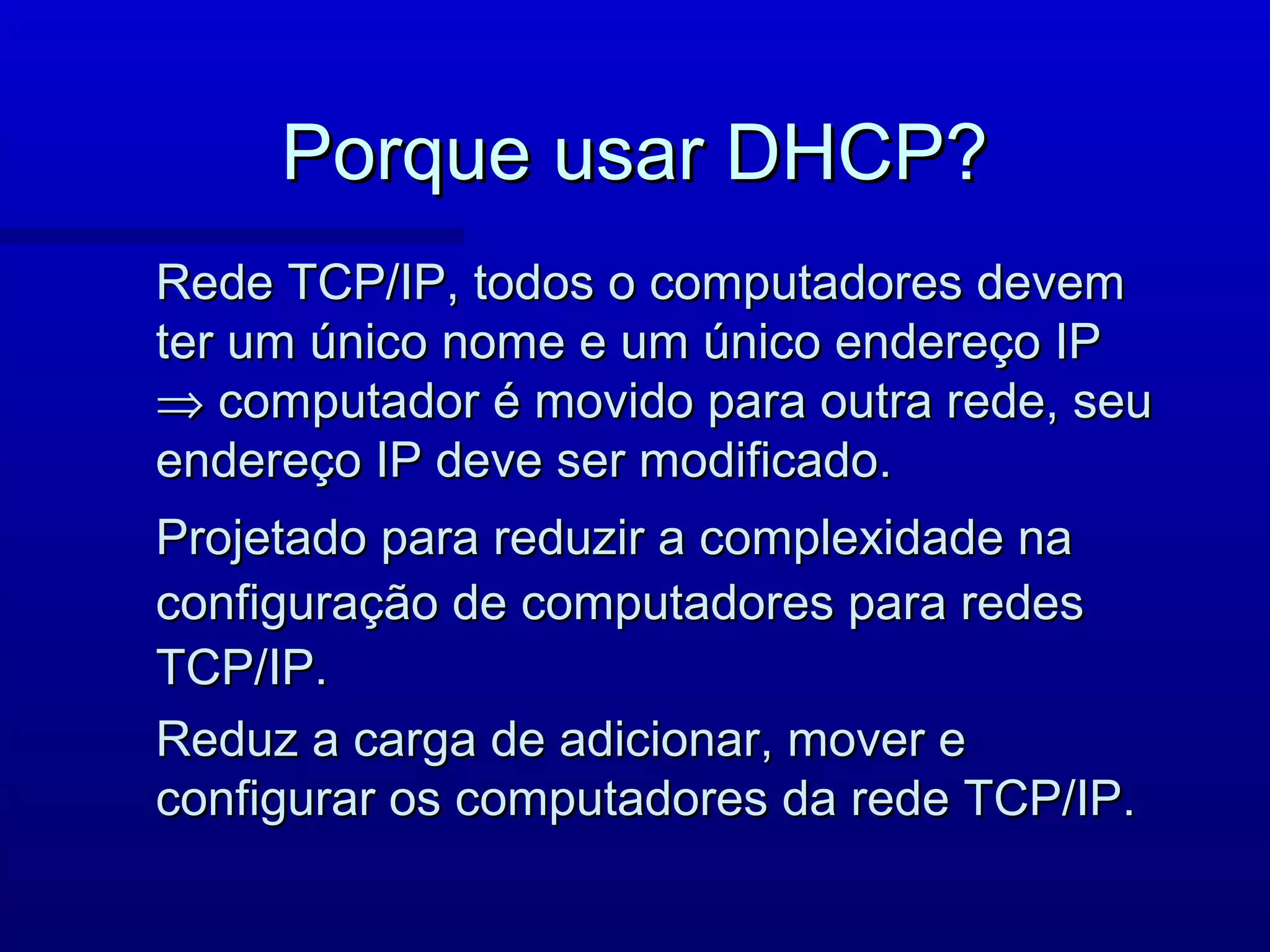 Porque usar DHCP?
Rede TCP/IP, todos o computadores devem
ter um único nome e um único endereço IP
⇒ computador é movido para outra rede, seu
endereço IP deve ser modificado.
Projetado para reduzir a complexidade na
configuração de computadores para redes
TCP/IP.
Reduz a carga de adicionar, mover e
configurar os computadores da rede TCP/IP.
 