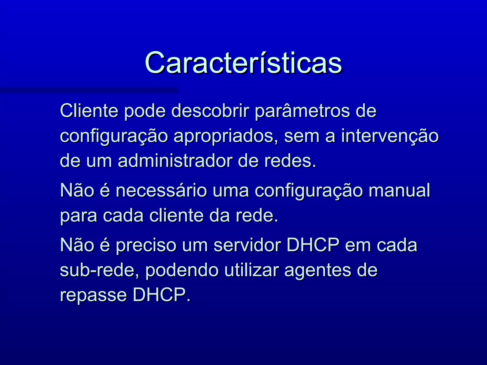 Características
Cliente pode descobrir parâmetros de
configuração apropriados, sem a intervenção
de um administrador de redes.
Não é necessário uma configuração manual
para cada cliente da rede.
Não é preciso um servidor DHCP em cada
sub-rede, podendo utilizar agentes de
repasse DHCP.
 