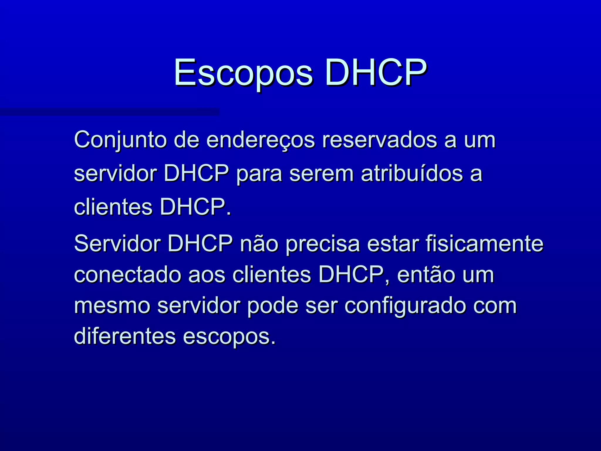 Escopos DHCP
Conjunto de endereços reservados a um
servidor DHCP para serem atribuídos a
clientes DHCP.
Servidor DHCP não precisa estar fisicamente
conectado aos clientes DHCP, então um
mesmo servidor pode ser configurado com
diferentes escopos.
 
