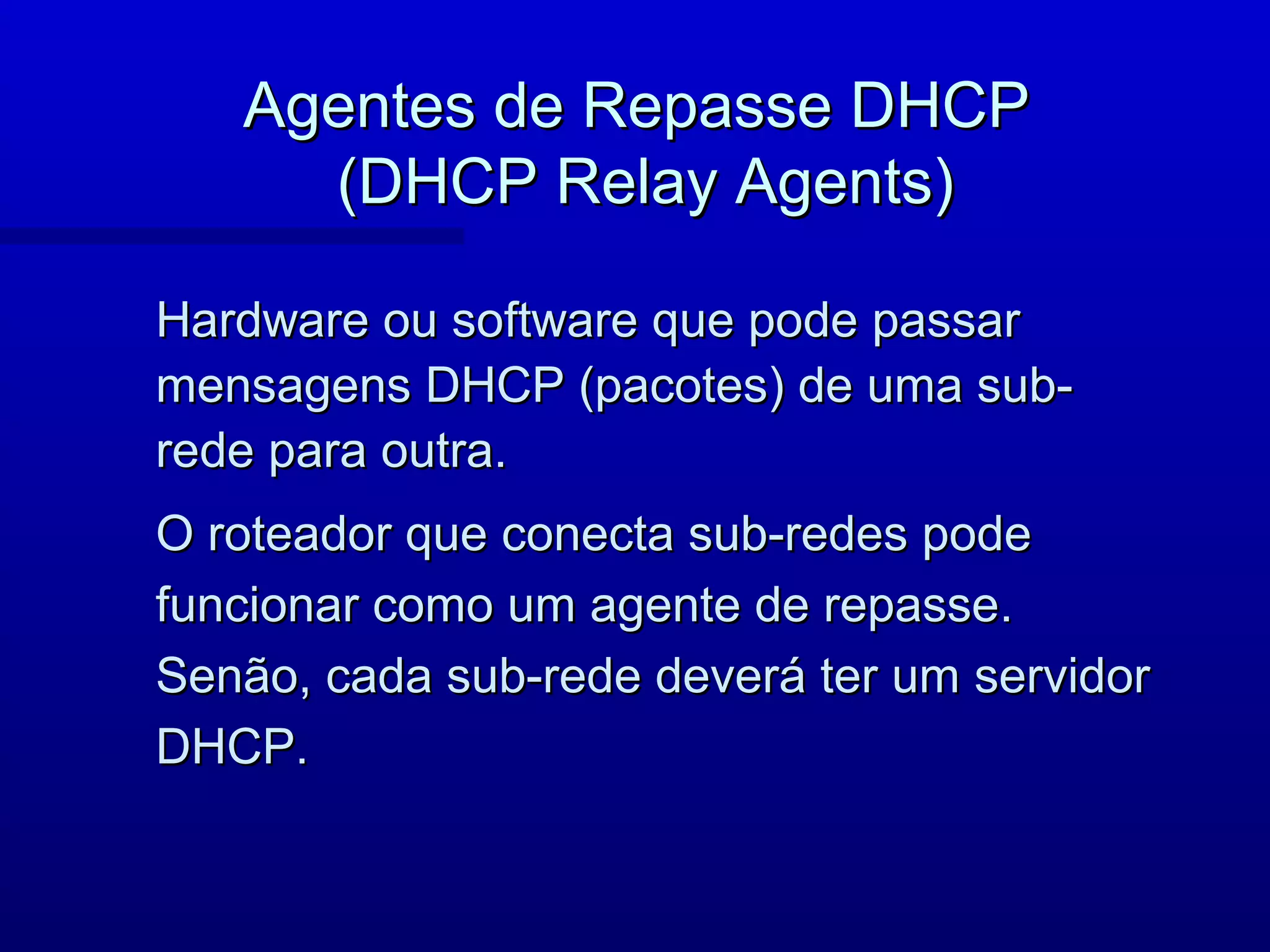 Agentes de Repasse DHCP
     (DHCP Relay Agents)

Hardware ou software que pode passar
mensagens DHCP (pacotes) de uma sub-
rede para outra.
O roteador que conecta sub-redes pode
funcionar como um agente de repasse.
Senão, cada sub-rede deverá ter um servidor
DHCP.
 