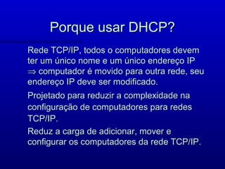 Porque usar DHCP?
Rede TCP/IP, todos o computadores devem
ter um único nome e um único endereço IP
⇒ computador é movido para outra rede, seu
endereço IP deve ser modificado.
Projetado para reduzir a complexidade na
configuração de computadores para redes
TCP/IP.
Reduz a carga de adicionar, mover e
configurar os computadores da rede TCP/IP.
 
