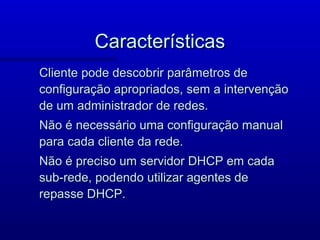 Características
Cliente pode descobrir parâmetros de
configuração apropriados, sem a intervenção
de um administrador de redes.
Não é necessário uma configuração manual
para cada cliente da rede.
Não é preciso um servidor DHCP em cada
sub-rede, podendo utilizar agentes de
repasse DHCP.
 