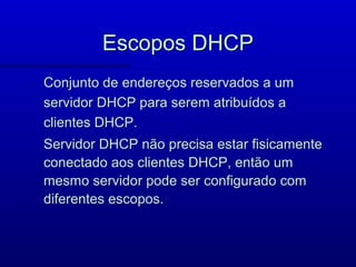 Escopos DHCP
Conjunto de endereços reservados a um
servidor DHCP para serem atribuídos a
clientes DHCP.
Servidor DHCP não precisa estar fisicamente
conectado aos clientes DHCP, então um
mesmo servidor pode ser configurado com
diferentes escopos.
 