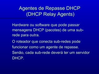 Agentes de Repasse DHCP
     (DHCP Relay Agents)

Hardware ou software que pode passar
mensagens DHCP (pacotes) de uma sub-
rede para outra.
O roteador que conecta sub-redes pode
funcionar como um agente de repasse.
Senão, cada sub-rede deverá ter um servidor
DHCP.
 
