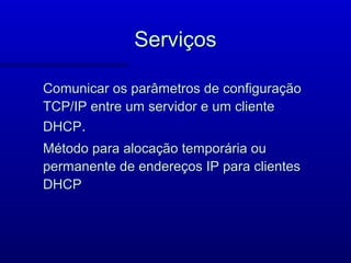 Serviços

Comunicar os parâmetros de configuração
TCP/IP entre um servidor e um cliente
DHCP.
Método para alocação temporária ou
permanente de endereços IP para clientes
DHCP
 
